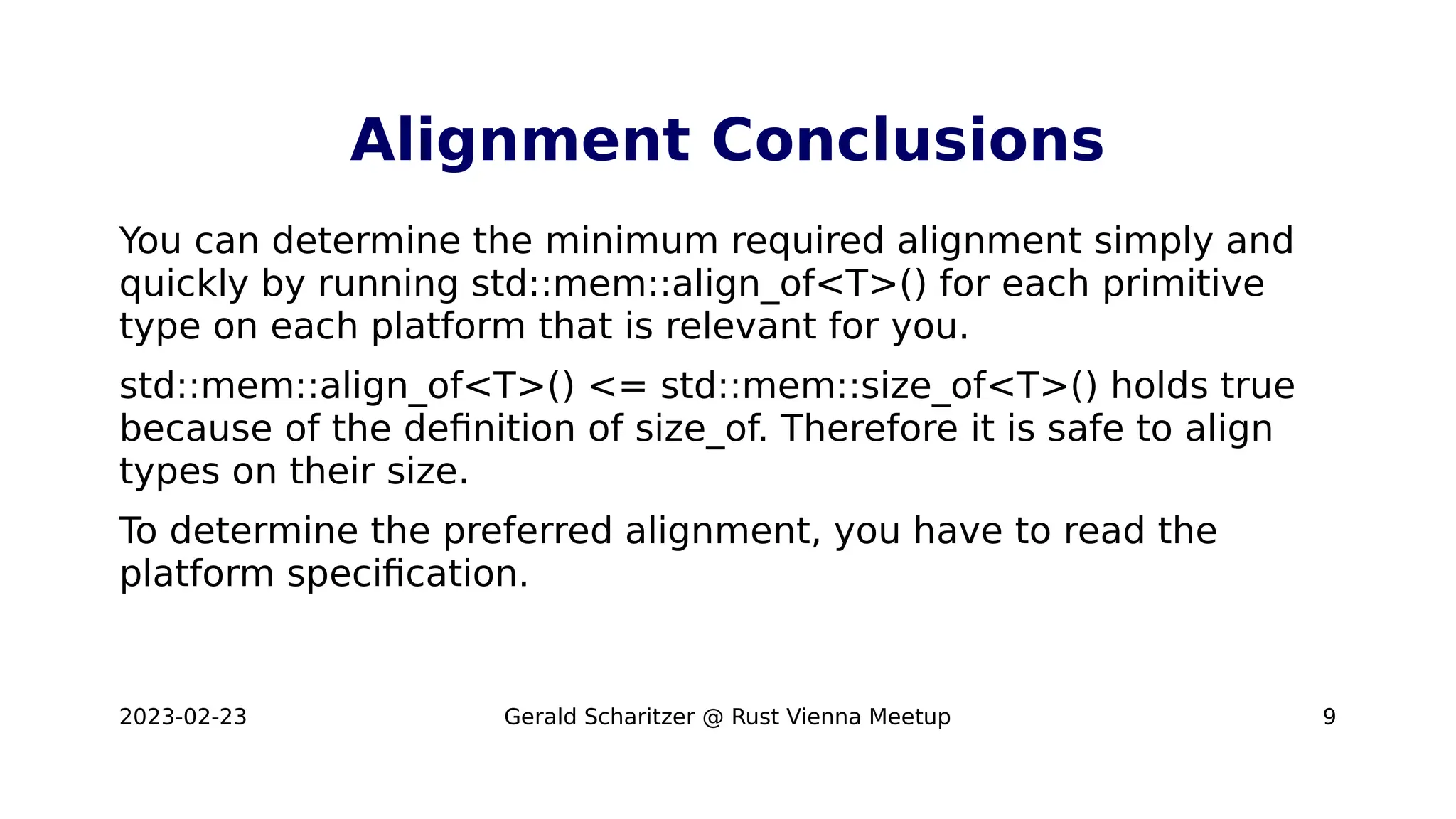 2023-02-23 Gerald Scharitzer @ Rust Vienna Meetup 9
Alignment Conclusions
You can determine the minimum required alignment simply and
quickly by running std::mem::align_of<T>() for each primitive
type on each platform that is relevant for you.
std::mem::align_of<T>() <= std::mem::size_of<T>() holds true
because of the definition of size_of. Therefore it is safe to align
types on their size.
To determine the preferred alignment, you have to read the
platform specification.
 