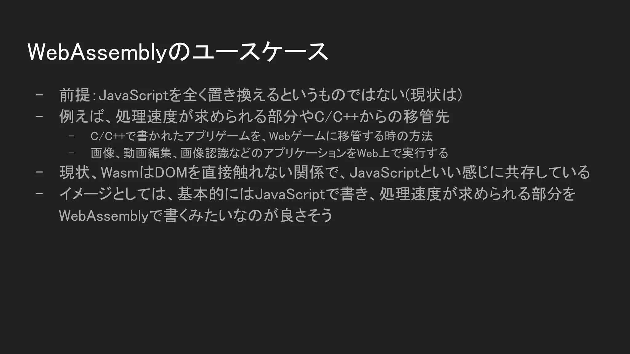 WebAssemblyのユースケース 
- 前提：JavaScriptを全く置き換えるというものではない(現状は) 
- 例えば、処理速度が求められる部分やC/C++からの移管先 
- C/C++で書かれたアプリゲームを、Webゲームに移管する時の方法  
- 画像、動画編集、画像認識などのアプリケーションをWeb上で実行する  
- 現状、WasmはDOMを直接触れない関係で、JavaScriptといい感じに共存している 
- イメージとしては、基本的にはJavaScriptで書き、処理速度が求められる部分を
WebAssemblyで書くみたいなのが良さそう 
 