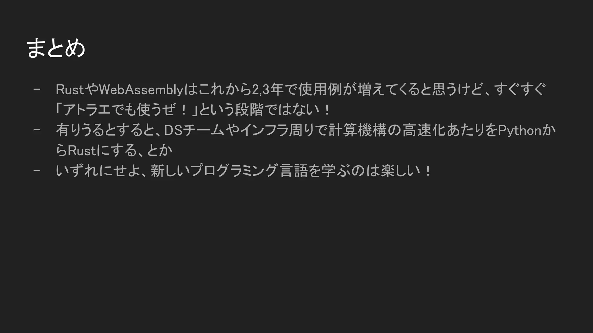まとめ 
- RustやWebAssemblyはこれから2,3年で使用例が増えてくると思うけど、すぐすぐ
「アトラエでも使うぜ！」という段階ではない！ 
- 有りうるとすると、DSチームやインフラ周りで計算機構の高速化あたりをPythonか
らRustにする、とか 
- いずれにせよ、新しいプログラミング言語を学ぶのは楽しい！ 
 