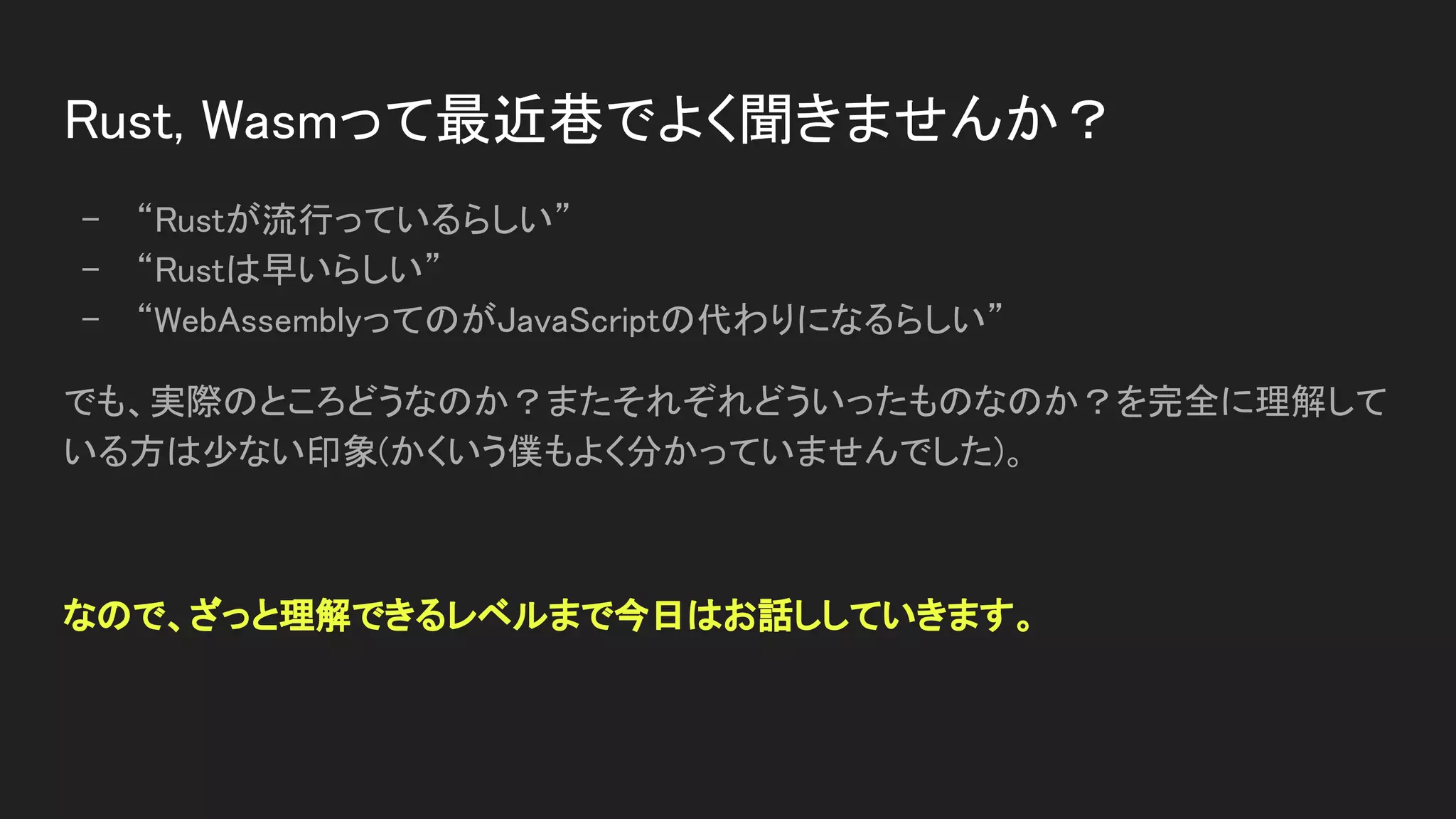 Rust, Wasmって最近巷でよく聞きませんか？ 
- “Rustが流行っているらしい” 
- “Rustは早いらしい” 
- “WebAssemblyってのがJavaScriptの代わりになるらしい” 
でも、実際のところどうなのか？またそれぞれどういったものなのか？を完全に理解して
いる方は少ない印象(かくいう僕もよく分かっていませんでした)。 
 
なので、ざっと理解できるレベルまで今日はお話ししていきます。 
 