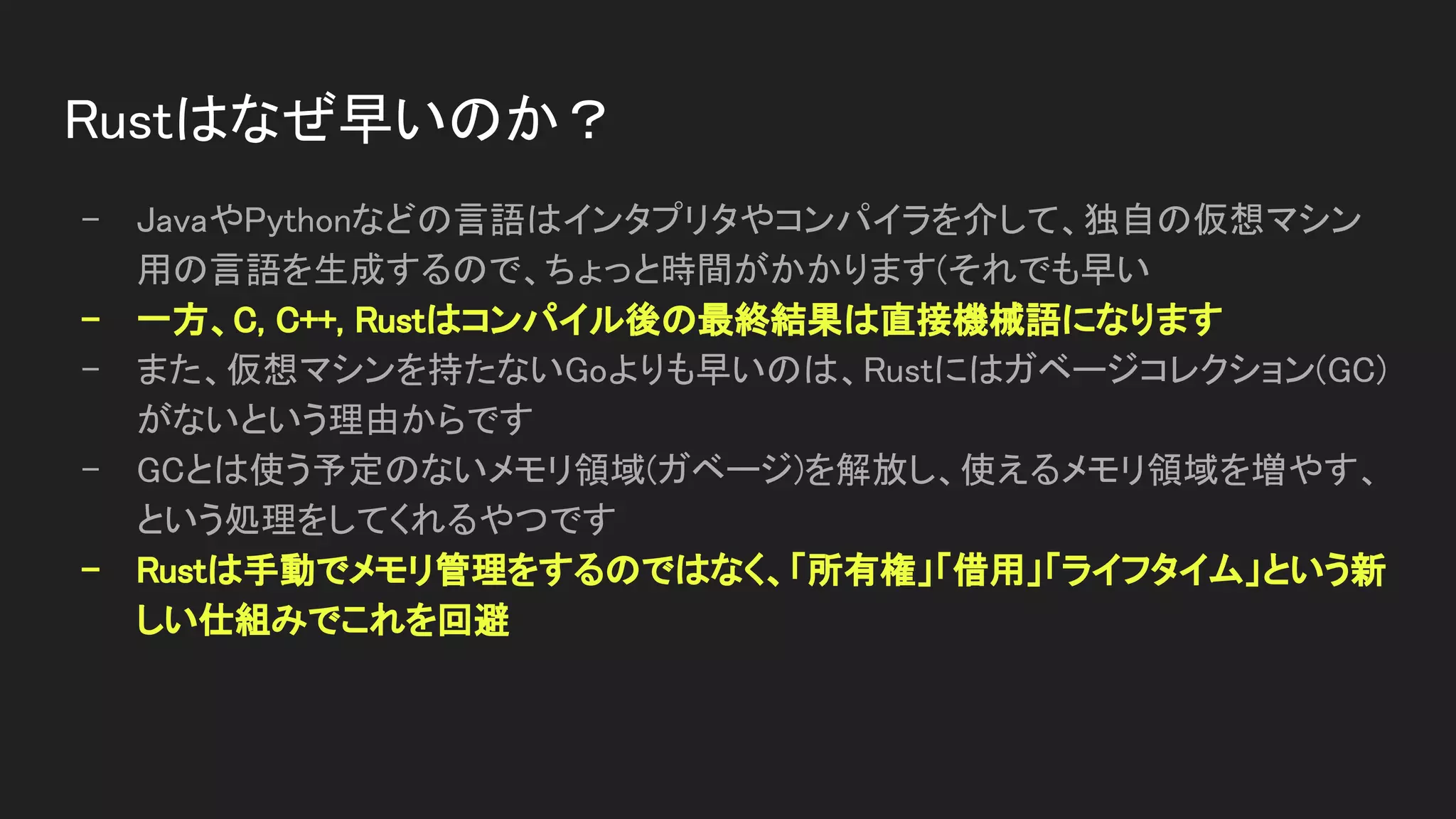 Rustはなぜ早いのか？ 
- JavaやPythonなどの言語はインタプリタやコンパイラを介して、独自の仮想マシン
用の言語を生成するので、ちょっと時間がかかります(それでも早い 
- 一方、C, C++, Rustはコンパイル後の最終結果は直接機械語になります 
- また、仮想マシンを持たないGoよりも早いのは、Rustにはガベージコレクション(GC)
がないという理由からです 
- GCとは使う予定のないメモリ領域(ガベージ)を解放し、使えるメモリ領域を増やす、
という処理をしてくれるやつです 
- Rustは手動でメモリ管理をするのではなく、「所有権」「借用」「ライフタイム」という新
しい仕組みでこれを回避 
 