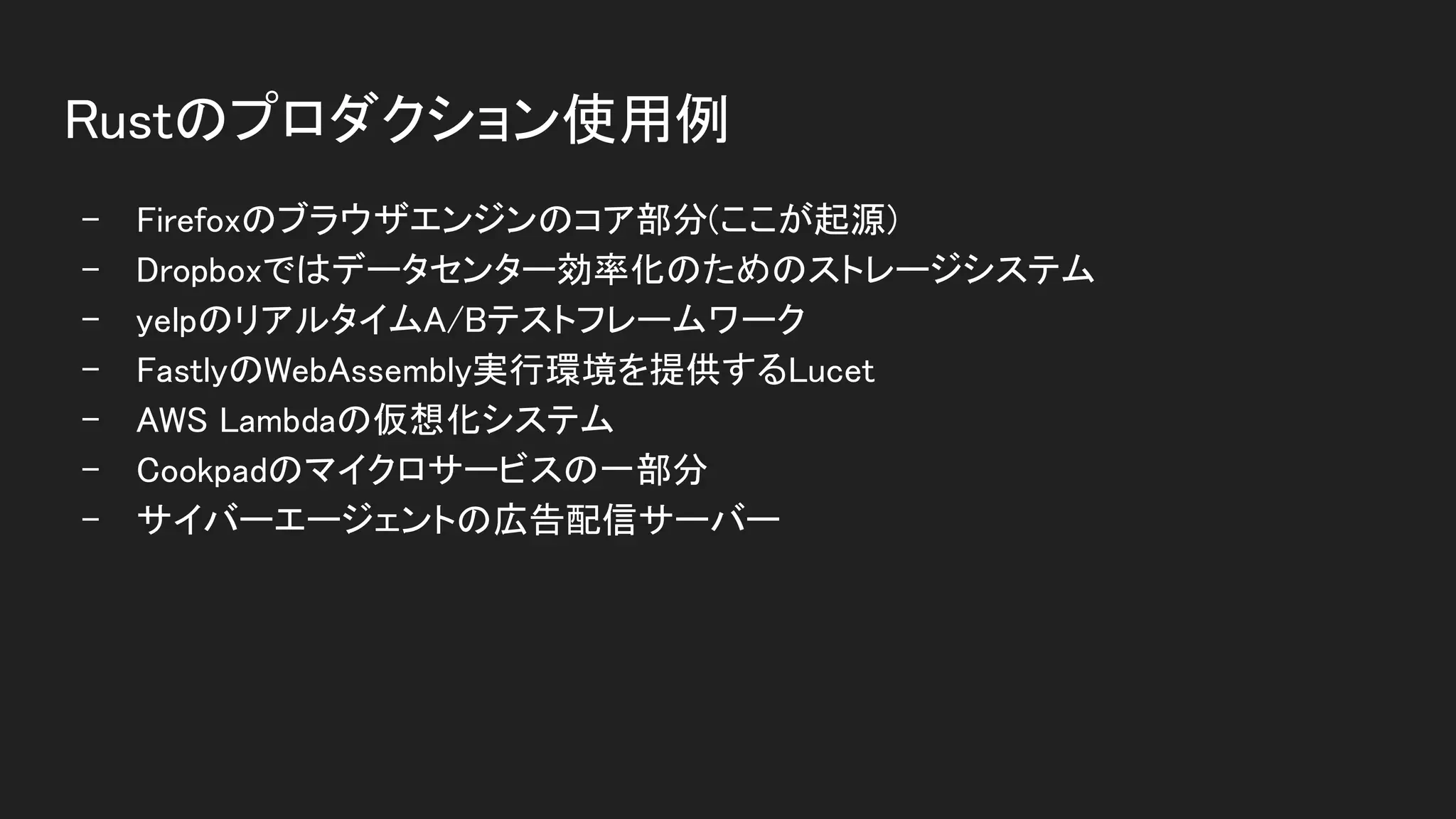 Rustのプロダクション使用例 
- Firefoxのブラウザエンジンのコア部分(ここが起源) 
- Dropboxではデータセンター効率化のためのストレージシステム 
- yelpのリアルタイムA/Bテストフレームワーク 
- FastlyのWebAssembly実行環境を提供するLucet 
- AWS Lambdaの仮想化システム 
- Cookpadのマイクロサービスの一部分 
- サイバーエージェントの広告配信サーバー 
 
