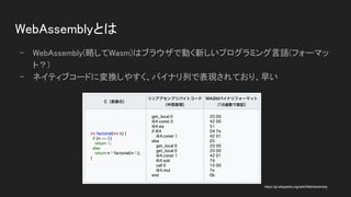 WebAssemblyとは 
- WebAssembly(略してWasm)はブラウザで動く新しいプログラミング言語(フォーマッ
ト？) 
- ネイティブコードに変換しやすく、バイナリ列で表現されており、早い 
https://ja.wikipedia.org/wiki/WebAssembly
 