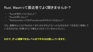 Rust, Wasmって最近巷でよく聞きませんか？ 
- “Rustが流行っているらしい” 
- “Rustは早いらしい” 
- “WebAssemblyってのがJavaScriptの代わりになるらしい” 
でも、実際のところどうなのか？またそれぞれどういったものなのか？を完全に理解して
いる方は少ない印象(かくいう僕もよく分かっていませんでした)。 
 
なので、ざっと理解できるレベルまで今日はお話ししていきます。 
 