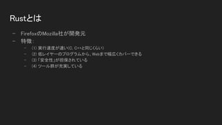 Rustとは 
- FirefoxのMozilla社が開発元 
- 特徴： 
- (1) 実行速度が速い(C, C++と同じくらい)  
- (2) 低レイヤーのプログラムから、Webまで幅広くカバーできる  
- (3) 「安全性」が担保されている  
- (4) ツール群が充実している  
 