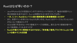 Rustはなぜ早いのか？ 
- JavaやPythonなどの言語はインタプリタやコンパイラを介して、独自の仮想マシン
用の言語を生成するので、ちょっと時間がかかります(それでも早い 
- 一方、C, C++, Rustはコンパイル後の最終結果は直接機械語になります 
- また、仮想マシンを持たないGoよりも早いのは、Rustにはガベージコレクション(GC)
がないという理由からです 
- GCとは使う予定のないメモリ領域(ガベージ)を解放し、使えるメモリ領域を増やす、
という処理をしてくれるやつです 
- Rustは手動でメモリ管理をするのではなく、「所有権」「借用」「ライフタイム」という新
しい仕組みでこれを回避 
 