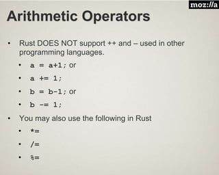 Arithmetic Operators
• Rust DOES NOT support ++ and – used in other
programming languages.
• a = a+1; or
• a += 1;
• b = b-1; or
• b -= 1;
• You may also use the following in Rust
• *=
• /=
• %=
 
