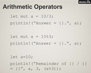 Arithmetic Operators
let mut a = 10/3;
println!(“Answer = {}.”, a);
let mut a = 10%3;
println!(“Answer = {}.”, a);
let a=10;
println!(“Remainder of {} / {}
= {}”, a, 3, (a%3));
 