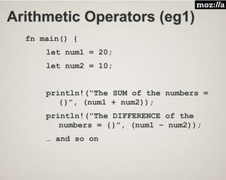 Arithmetic Operators (eg1)
fn main() {
let num1 = 20;
let num2 = 10;
println!(“The SUM of the numbers =
{}”, (num1 + num2));
println!(”The DIFFERENCE of the
numbers = {}”, (num1 – num2));
… and so on
 