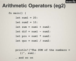 Arithmetic Operators (eg2)
fn main() {
let num1 = 20;
let num2 = 10;
let sum = num1 + num2;
let dif = num1 – num2;
let pro = num1 * num2;
let quo = num1 / num2;
println!(“The SUM of the numbers =
{}”, sum);
… and so on
 
