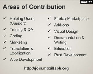 Areas of Contribution
 Helping Users
(Support)
 Testing & QA
 Coding
 Marketing
 Translation &
Localization
 Web Development
 Firefox Marketplace
 Add-ons
 Visual Design
 Documentation &
Writing
 Education
 Rust Development
http://join.mozillaph.org
 