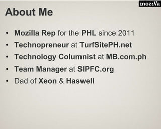 About Me
• Mozilla Rep for the PHL since 2011
• Technopreneur at TurfSitePH.net
• Technology Columnist at MB.com.ph
• Team Manager at SIPFC.org
• Dad of Xeon & Haswell
 