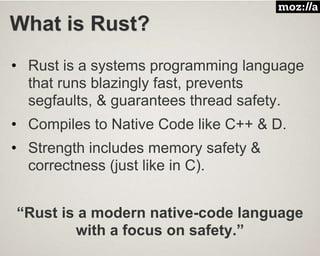 What is Rust?
• Rust is a systems programming language
that runs blazingly fast, prevents
segfaults, & guarantees thread safety.
• Compiles to Native Code like C++ & D.
• Strength includes memory safety &
correctness (just like in C).
“Rust is a modern native-code language
with a focus on safety.”
 