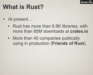 What is Rust?
• At present…
• Rust has more than 6.8K libraries, with
more than 85M downloads at crates.io
• More than 40 companies publically
using in production (Friends of Rust).
 