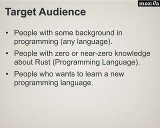 Target Audience
• People with some background in
programming (any language).
• People with zero or near-zero knowledge
about Rust (Programming Language).
• People who wants to learn a new
programming language.
 