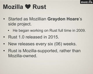 Mozilla ❤️ Rust
• Started as Mozillian Graydon Hoare’s
side project.
• He began working on Rust full time in 2009.
• Rust 1.0 released in 2015.
• New releases every six (06) weeks.
• Rust is Mozilla-supported, rather than
Mozilla-owned.
 