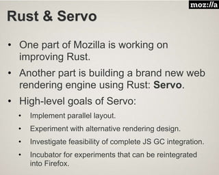Rust & Servo
• One part of Mozilla is working on
improving Rust.
• Another part is building a brand new web
rendering engine using Rust: Servo.
• High-level goals of Servo:
• Implement parallel layout.
• Experiment with alternative rendering design.
• Investigate feasibility of complete JS GC integration.
• Incubator for experiments that can be reintegrated
into Firefox.
 