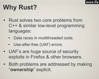 Why Rust?
• Rust solves two core problems from
C++ & similar low-level programming
languages:
• Data races in multithreaded code.
• Use-after-free (UAF) errors.
• UAF’s are huge source of security
exploits in Firefox & other browsers.
• Both problems are addressed by making
“ownership” explicit.
 