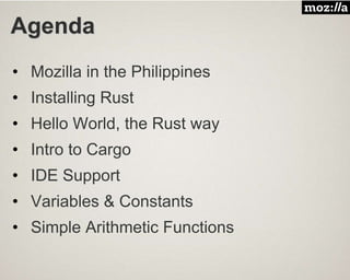 Agenda
• Mozilla in the Philippines
• Installing Rust
• Hello World, the Rust way
• Intro to Cargo
• IDE Support
• Variables & Constants
• Simple Arithmetic Functions
 