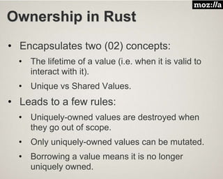 Ownership in Rust
• Encapsulates two (02) concepts:
• The lifetime of a value (i.e. when it is valid to
interact with it).
• Unique vs Shared Values.
• Leads to a few rules:
• Uniquely-owned values are destroyed when
they go out of scope.
• Only uniquely-owned values can be mutated.
• Borrowing a value means it is no longer
uniquely owned.
 