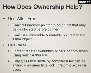 How Does Ownership Help?
• Use-After-Free
• Can’t return/store pointer to an object that may
be deallocated before pointer.
• Can’t use immutable & mutable pointers to the
same object.
• Data Races
• Forced transfer ownership of data or copy when
using multiple threads.
• Only types that abide by compiler rules can be
shared – ensures type locking/atomic access is
used.
 