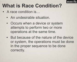 What is Race Condition?
• A race condition is…
• An undesirable situation.
• Occurs when a device or system
attempts to perform two or more
operations at the same time.
• But because of the nature of the device
or system, the operations must be done
in the proper sequence to be done
correctly.
 