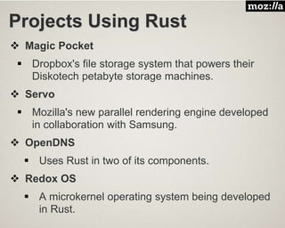 Projects Using Rust
 Magic Pocket
 Dropbox's file storage system that powers their
Diskotech petabyte storage machines.
 Servo
 Mozilla's new parallel rendering engine developed
in collaboration with Samsung.
 OpenDNS
 Uses Rust in two of its components.
 Redox OS
 A microkernel operating system being developed
in Rust.
 