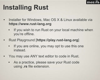 Installing Rust
• Installer for Windows, Mac OS X & Linux available via
https://www.rust-lang.org
• If you wish to run Rust on your local machine when
you’re offline.
• Rust Playground [https://play.rust-lang.org]
• If you are online, you may opt to use this one
instead.
• You may use ANY text editor to code in Rust.
• As a practice, please save your Rust code
using .rs file extension.
 