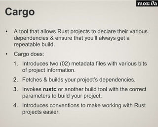 Cargo
• A tool that allows Rust projects to declare their various
dependencies & ensure that you’ll always get a
repeatable build.
• Cargo does:
1. Introduces two (02) metadata files with various bits
of project information.
2. Fetches & builds your project’s dependencies.
3. Invokes rustc or another build tool with the correct
parameters to build your project.
4. Introduces conventions to make working with Rust
projects easier.
 