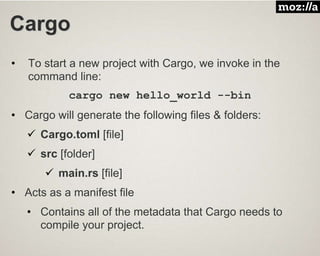 Cargo
• To start a new project with Cargo, we invoke in the
command line:
cargo new hello_world --bin
• Cargo will generate the following files & folders:
 Cargo.toml [file]
 src [folder]
 main.rs [file]
• Acts as a manifest file
• Contains all of the metadata that Cargo needs to
compile your project.
 