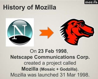 History of Mozilla
On 23 Feb 1998,
Netscape Communications Corp.
created a project called
Mozilla (Mosaic + Godzilla).
Mozilla was launched 31 Mar 1998.
 