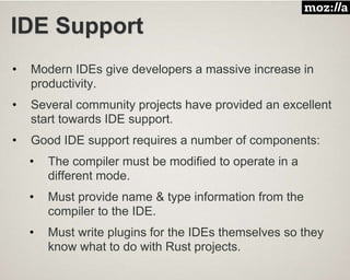 IDE Support
• Modern IDEs give developers a massive increase in
productivity.
• Several community projects have provided an excellent
start towards IDE support.
• Good IDE support requires a number of components:
• The compiler must be modified to operate in a
different mode.
• Must provide name & type information from the
compiler to the IDE.
• Must write plugins for the IDEs themselves so they
know what to do with Rust projects.
 