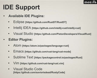 IDE Support
• Available IDE Plugins:
• Eclipse [https://github.com/RustDT/RustDT]
• Intellij IDEA [https://github.com/intellij-rust/intellij-rust]
• Visual Studio [https://github.com/PistonDevelopers/VisualRust]
• Editor Plugins:
• Atom [https://atom.io/packages/language-rust]
• Emacs [https://github.com/rust-lang/rust-mode]
• Sublime Text [https://packagecontrol.io/packages/Rust]
• Vim [https://github.com/rust-lang/rust.vim]
• Visual Studio Code
[https://github.com/saviorisdead/RustyCode]
 
