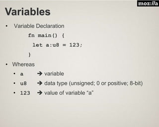 Variables
• Variable Declaration
fn main() {
let a:u8 = 123;
}
• Whereas
• a  variable
• u8  data type (unsigned; 0 or positive; 8-bit)
• 123  value of variable “a”
 