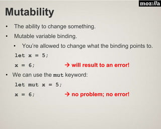 Mutability
• The ability to change something.
• Mutable variable binding.
• You’re allowed to change what the binding points to.
let x = 5;
x = 6;  will result to an error!
• We can use the mut keyword:
let mut x = 5;
x = 6;  no problem; no error!
 