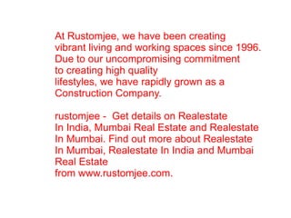 At Rustomjee, we have been creating vibrant living and working spaces since 1996. Due to our uncompromising commitment to creating high quality  lifestyles, we have rapidly grown as a  Construction Company. rustomjee -  Get details on Realestate  In India, Mumbai Real Estate and Realestate  In Mumbai. Find out more about Realestate  In Mumbai, Realestate In India and Mumbai  Real Estate  from www.rustomjee.com. 