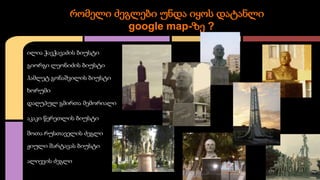 რომელი ძეგლები უნდა იყოს დატანლი
google map-ზე ?
ილია ჭავჭავაძის ბიუსტი
გიორგი ლეონიძის ბიუსტი
ჰამლეტ გონაშვილის ბიუსტი
ხორუმი
დაღუპულ გმირთა მემორიალი
აკაკი წერეთლის ბიუსტი
შოთა რუსთაველის ძეგლი
ჟიული შარტავას ბიუსტი
ალიევის ძეგლი

 