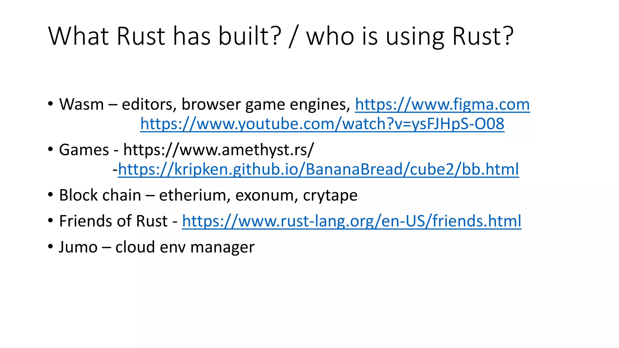 What Rust has built? / who is using Rust?
• Wasm – editors, browser game engines, https://www.figma.com
https://www.youtube.com/watch?v=ysFJHpS-O08
• Games - https://www.amethyst.rs/
-https://kripken.github.io/BananaBread/cube2/bb.html
• Block chain – etherium, exonum, crytape
• Friends of Rust - https://www.rust-lang.org/en-US/friends.html
• Jumo – cloud env manager
 