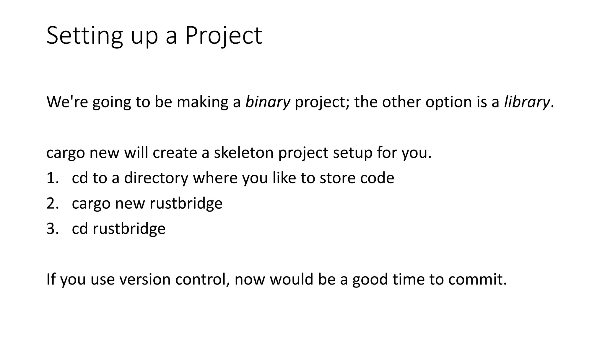 Setting up a Project
We're going to be making a binary project; the other option is a library.
cargo new will create a skeleton project setup for you.
1. cd to a directory where you like to store code
2. cargo new rustbridge
3. cd rustbridge
If you use version control, now would be a good time to commit.
 