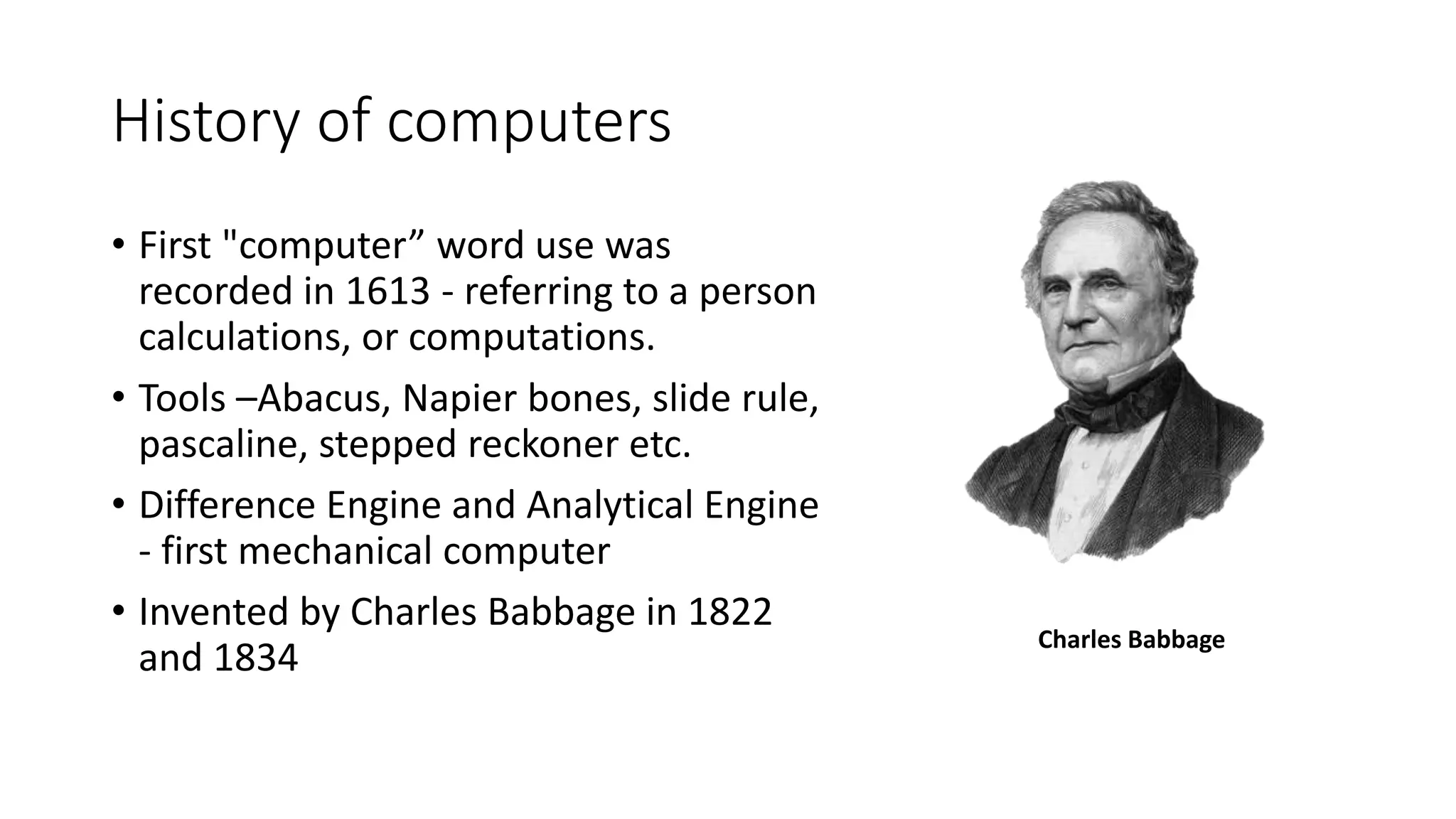 History of computers
• First "computer” word use was
recorded in 1613 - referring to a person
calculations, or computations.
• Tools –Abacus, Napier bones, slide rule,
pascaline, stepped reckoner etc.
• Difference Engine and Analytical Engine
- first mechanical computer
• Invented by Charles Babbage in 1822
and 1834
Charles Babbage
 