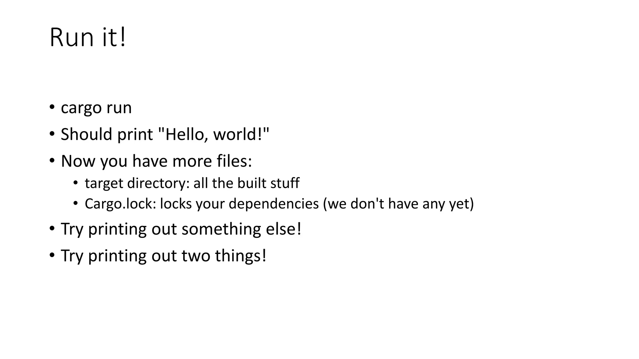 Run it!
• cargo run
• Should print "Hello, world!"
• Now you have more files:
• target directory: all the built stuff
• Cargo.lock: locks your dependencies (we don't have any yet)
• Try printing out something else!
• Try printing out two things!
 