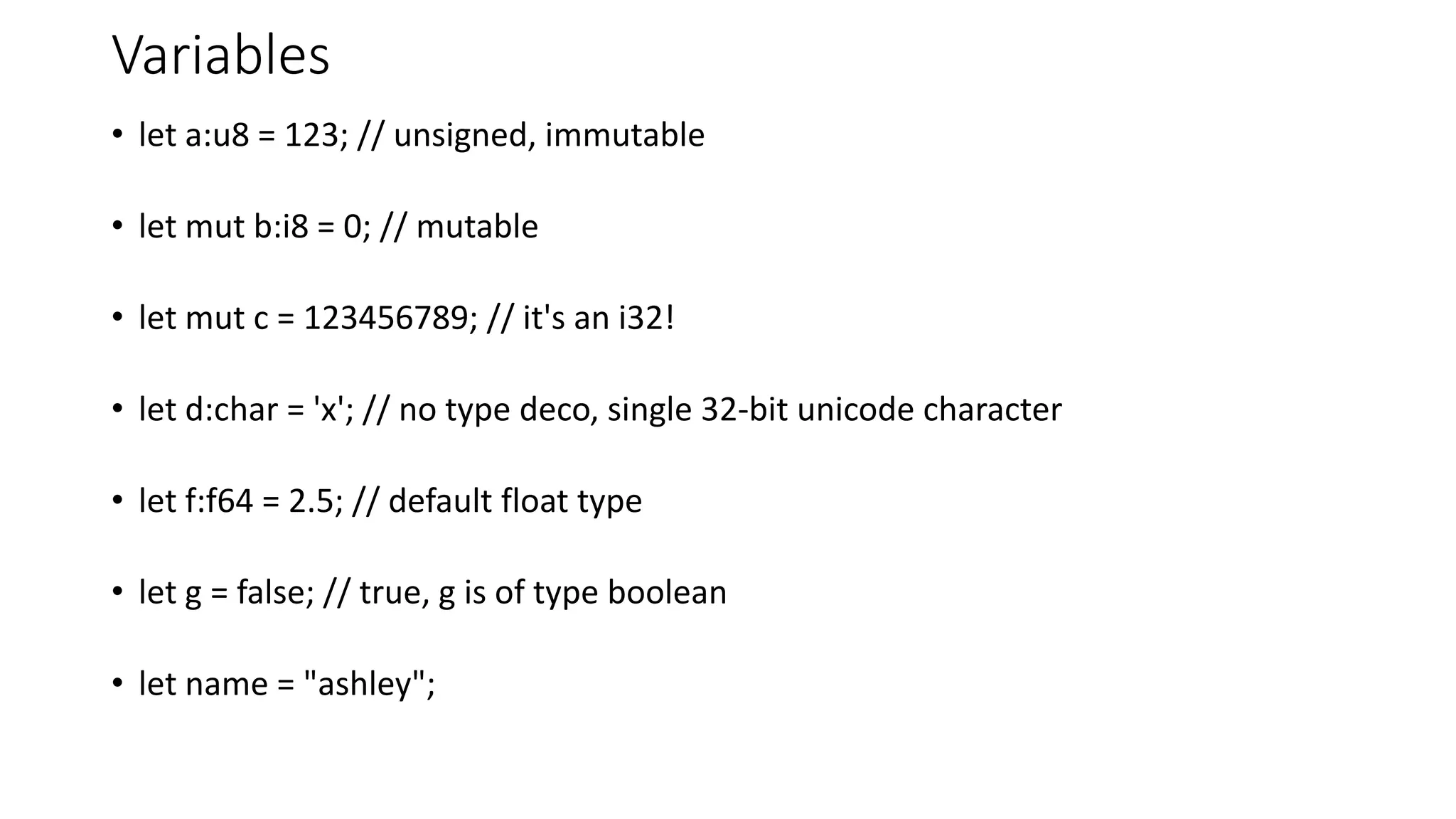 Variables
• let a:u8 = 123; // unsigned, immutable
• let mut b:i8 = 0; // mutable
• let mut c = 123456789; // it's an i32!
• let d:char = 'x'; // no type deco, single 32-bit unicode character
• let f:f64 = 2.5; // default float type
• let g = false; // true, g is of type boolean
• let name = "ashley";
 