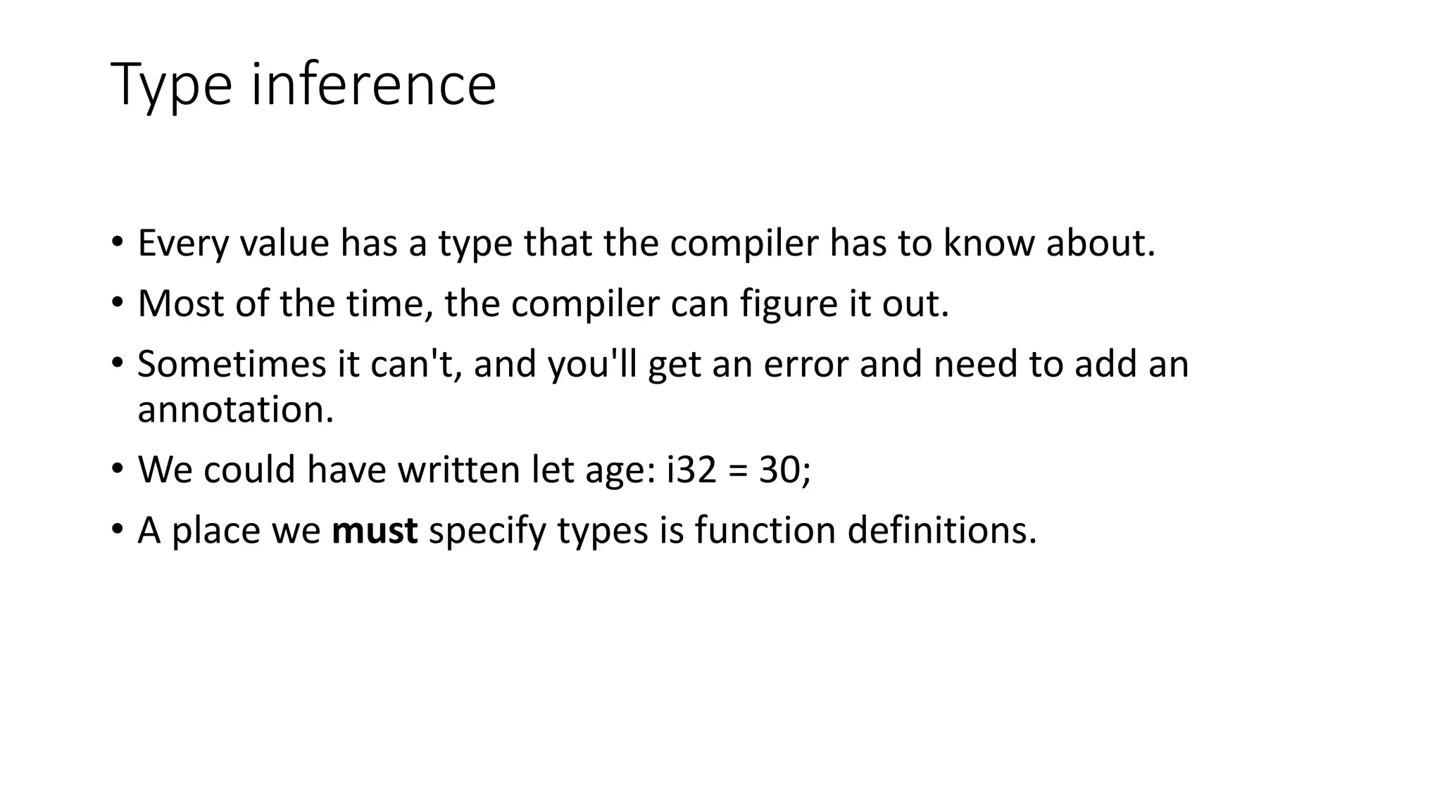 Type inference
• Every value has a type that the compiler has to know about.
• Most of the time, the compiler can figure it out.
• Sometimes it can't, and you'll get an error and need to add an
annotation.
• We could have written let age: i32 = 30;
• A place we must specify types is function definitions.
 
