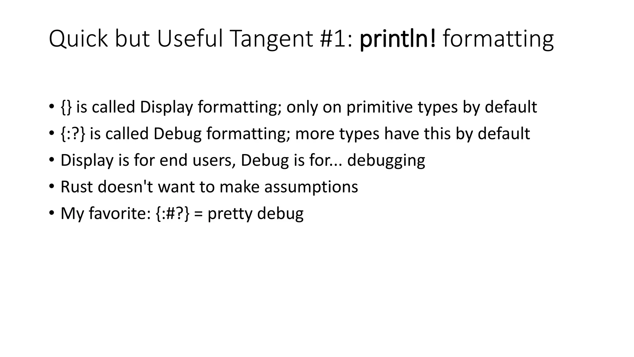 Quick but Useful Tangent #1: println! formatting
• {} is called Display formatting; only on primitive types by default
• {:?} is called Debug formatting; more types have this by default
• Display is for end users, Debug is for... debugging
• Rust doesn't want to make assumptions
• My favorite: {:#?} = pretty debug
 