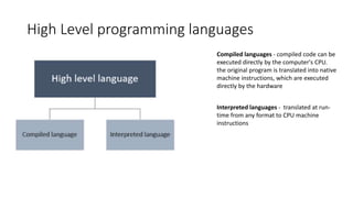 High Level programming languages
Compiled languages - compiled code can be
executed directly by the computer's CPU.
the original program is translated into native
machine instructions, which are executed
directly by the hardware
Interpreted languages - translated at run-
time from any format to CPU machine
instructions
 