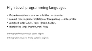 High Level programming languages
• Movie translation scenario - subtitles --- compiler
• Summit meetings interpretation of foreign lang --- interpreter
• Compiled lang: C, C++, Rust, Fotran, COBOL
• Interpreted lang: Python, Perl, Ruby
Systems programming is making of systems program.
Systems program are used to develop application programs
 