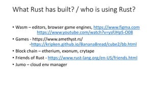 What Rust has built? / who is using Rust?
• Wasm – editors, browser game engines, https://www.figma.com
https://www.youtube.com/watch?v=ysFJHpS-O08
• Games - https://www.amethyst.rs/
-https://kripken.github.io/BananaBread/cube2/bb.html
• Block chain – etherium, exonum, crytape
• Friends of Rust - https://www.rust-lang.org/en-US/friends.html
• Jumo – cloud env manager
 