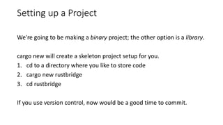 Setting up a Project
We're going to be making a binary project; the other option is a library.
cargo new will create a skeleton project setup for you.
1. cd to a directory where you like to store code
2. cargo new rustbridge
3. cd rustbridge
If you use version control, now would be a good time to commit.
 