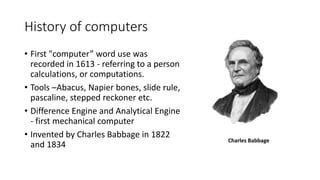 History of computers
• First "computer” word use was
recorded in 1613 - referring to a person
calculations, or computations.
• Tools –Abacus, Napier bones, slide rule,
pascaline, stepped reckoner etc.
• Difference Engine and Analytical Engine
- first mechanical computer
• Invented by Charles Babbage in 1822
and 1834
Charles Babbage
 