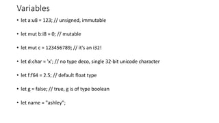 Variables
• let a:u8 = 123; // unsigned, immutable
• let mut b:i8 = 0; // mutable
• let mut c = 123456789; // it's an i32!
• let d:char = 'x'; // no type deco, single 32-bit unicode character
• let f:f64 = 2.5; // default float type
• let g = false; // true, g is of type boolean
• let name = "ashley";
 
